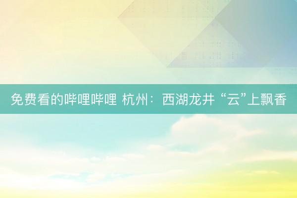 免费看的哔哩哔哩 杭州：西湖龙井 “云”上飘香