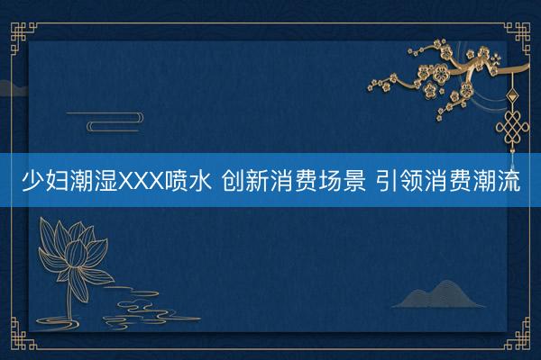 少妇潮湿XXX喷水 创新消费场景 引领消费潮流