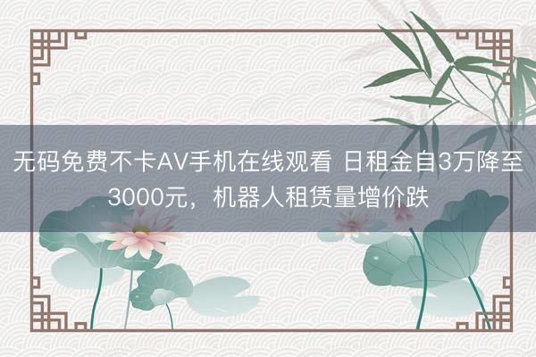 无码免费不卡AV手机在线观看 日租金自3万降至3000元，机器人租赁量增价跌