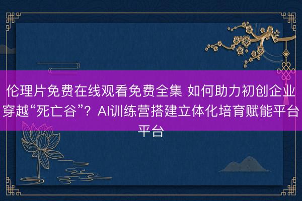 伦理片免费在线观看免费全集 如何助力初创企业穿越“死亡谷”？AI训练营搭建立体化培育赋能平台