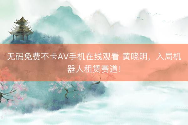 无码免费不卡AV手机在线观看 黄晓明，入局机器人租赁赛道！