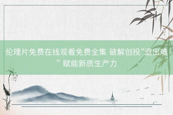 伦理片免费在线观看免费全集 破解创投“退出难” 赋能新质生产力