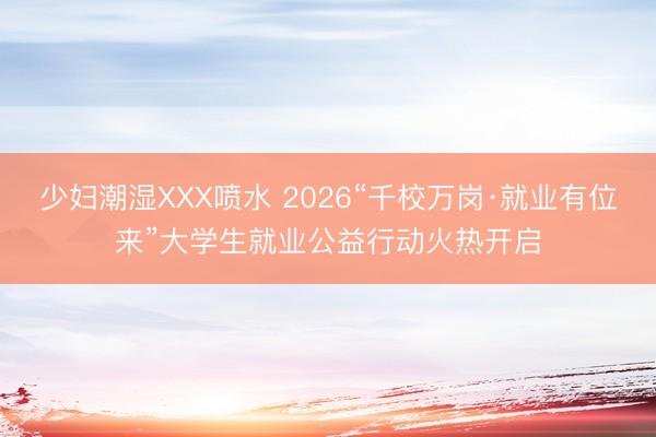 少妇潮湿XXX喷水 2026“千校万岗·就业有位来”大学生就业公益行动火热开启