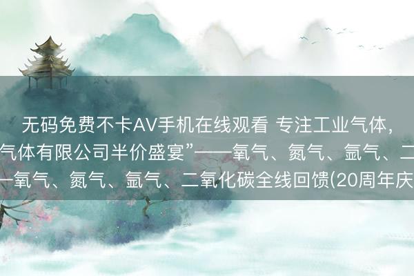 无码免费不卡AV手机在线观看 专注工业气体，盛邀您共享“广州耀升气体有限公司半价盛宴”——氧气、氮气、氩气、二氧化碳全线回馈(20周年庆)