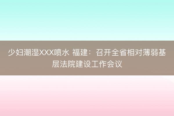 少妇潮湿XXX喷水 福建：召开全省相对薄弱基层法院建设工作会议