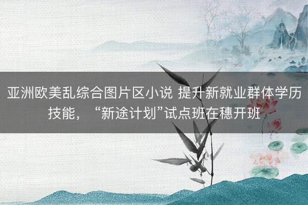 亚洲欧美乱综合图片区小说 提升新就业群体学历技能， “新途计划”试点班在穗开班