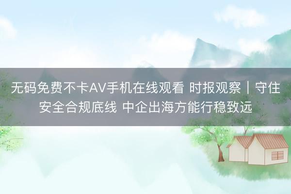 无码免费不卡AV手机在线观看 时报观察｜守住安全合规底线 中企出海方能行稳致远