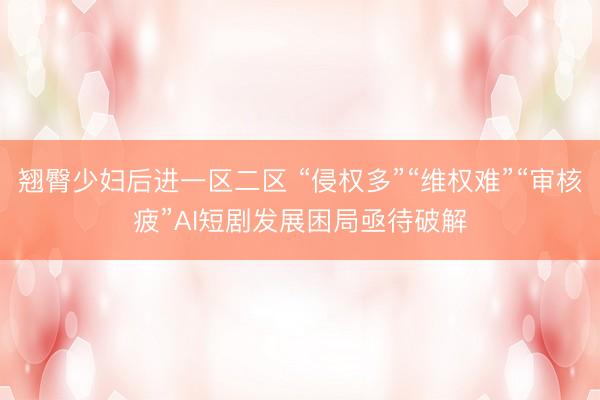 翘臀少妇后进一区二区 “侵权多”“维权难”“审核疲”AI短剧发展困局亟待破解