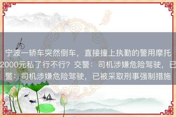 宁波一轿车突然倒车，直接撞上执勤的警用摩托车，司机一身酒气：2000元私了行不行？交警：司机涉嫌危险驾驶，已被采取刑事强制措施