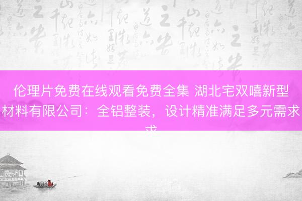 伦理片免费在线观看免费全集 湖北宅双嘻新型材料有限公司：全铝整装，设计精准满足多元需求