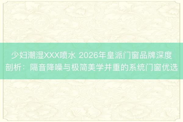 少妇潮湿XXX喷水 2026年皇派门窗品牌深度剖析：隔音降噪与极简美学并重的系统门窗优选