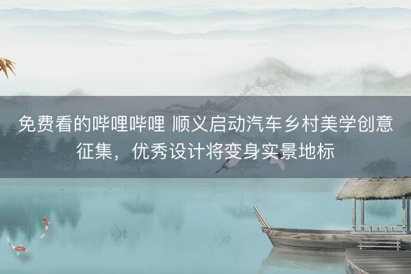 免费看的哔哩哔哩 顺义启动汽车乡村美学创意征集，优秀设计将变身实景地标