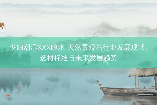 少妇潮湿XXX喷水 天然景观石行业发展现状、选材标准与未来发展趋势