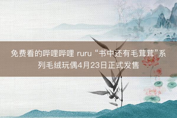 免费看的哔哩哔哩 ruru “书中还有毛茸茸”系列毛绒玩偶4月23日正式发售