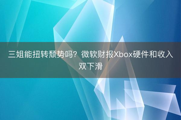 三姐能扭转颓势吗？微软财报Xbox硬件和收入双下滑