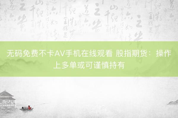 无码免费不卡AV手机在线观看 股指期货：操作上多单或可谨慎持有