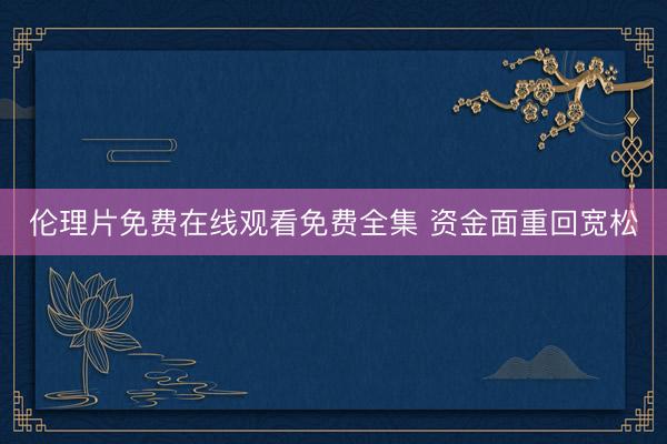 伦理片免费在线观看免费全集 资金面重回宽松