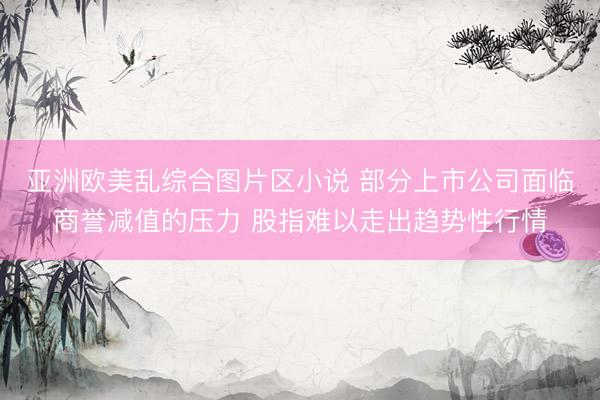 亚洲欧美乱综合图片区小说 部分上市公司面临商誉减值的压力 股指难以走出趋势性行情