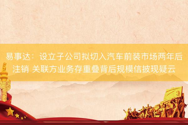 易事达：设立子公司拟切入汽车前装市场两年后注销 关联方业务存重叠背后规模信披现疑云