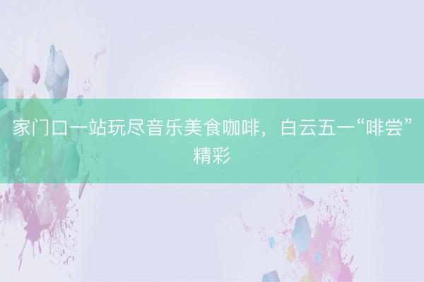 家门口一站玩尽音乐美食咖啡，白云五一“啡尝”精彩
