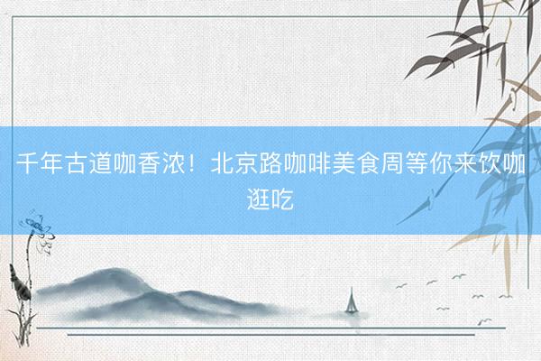 千年古道咖香浓！北京路咖啡美食周等你来饮咖逛吃