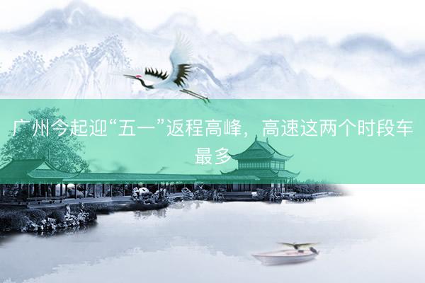 广州今起迎“五一”返程高峰，高速这两个时段车最多