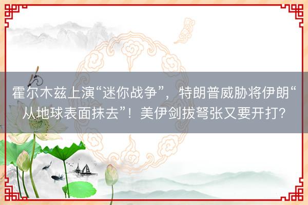 霍尔木兹上演“迷你战争”，特朗普威胁将伊朗“从地球表面抹去”！美伊剑拔弩张又要开打？