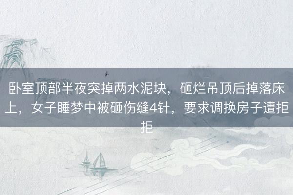 卧室顶部半夜突掉两水泥块，砸烂吊顶后掉落床上，女子睡梦中被砸伤缝4针，要求调换房子遭拒
