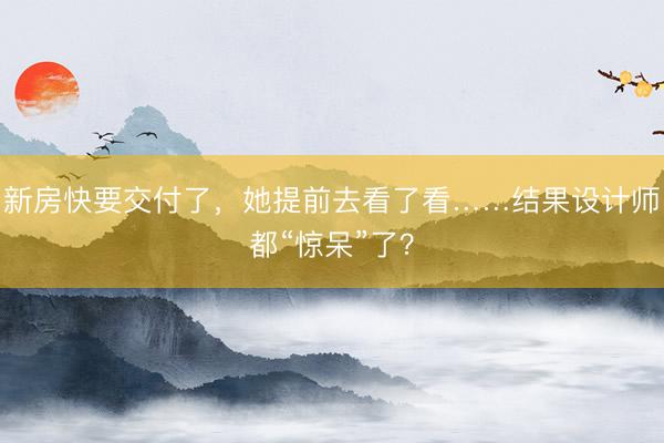 新房快要交付了，她提前去看了看……结果设计师都“惊呆”了？