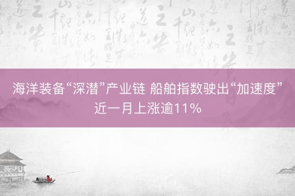 海洋装备“深潜”产业链 船舶指数驶出“加速度”近一月上涨逾11%