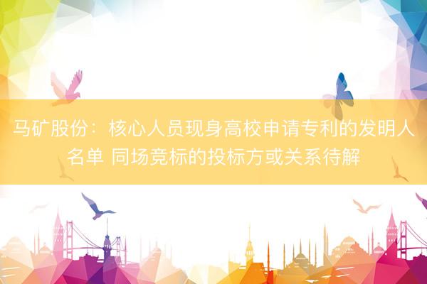 马矿股份：核心人员现身高校申请专利的发明人名单 同场竞标的投标方或关系待解