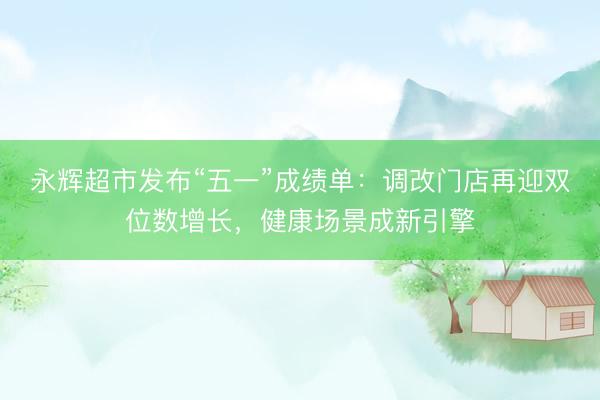 永辉超市发布“五一”成绩单：调改门店再迎双位数增长，健康场景成新引擎