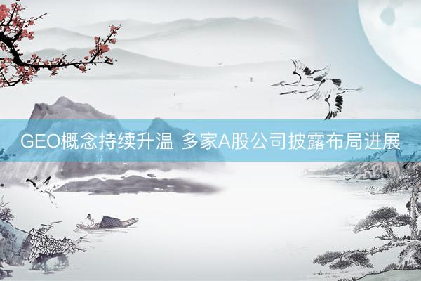 GEO概念持续升温 多家A股公司披露布局进展