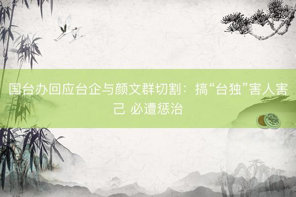 国台办回应台企与颜文群切割：搞“台独”害人害己 必遭惩治