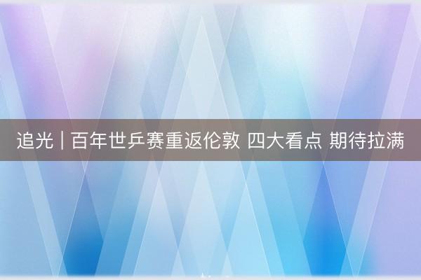 追光 | 百年世乒赛重返伦敦 四大看点 期待拉满