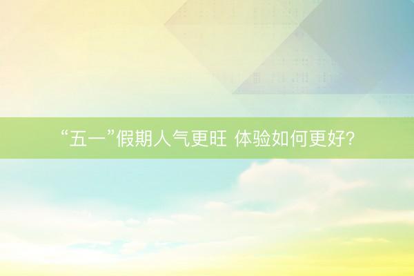 “五一”假期人气更旺 体验如何更好？