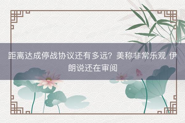 距离达成停战协议还有多远？美称非常乐观 伊朗说还在审阅