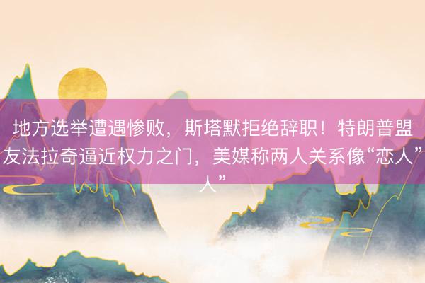 地方选举遭遇惨败，斯塔默拒绝辞职！特朗普盟友法拉奇逼近权力之门，美媒称两人关系像“恋人”