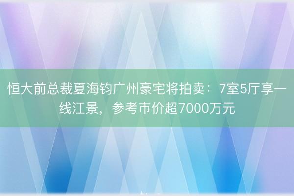恒大前总裁夏海钧广州豪宅将拍卖：7室5厅享一线江景，参考市价超7000万元