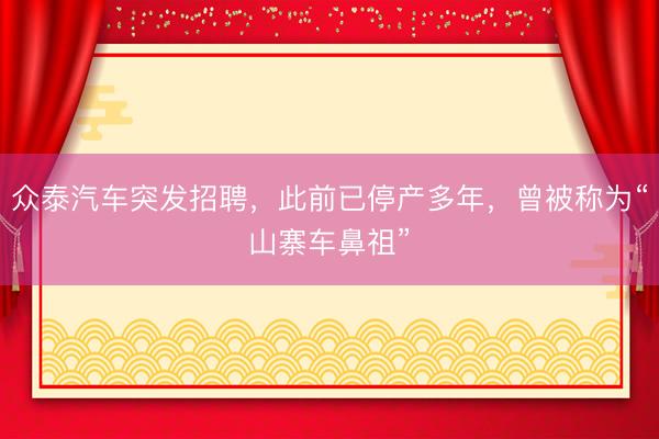 众泰汽车突发招聘，此前已停产多年，曾被称为“山寨车鼻祖”