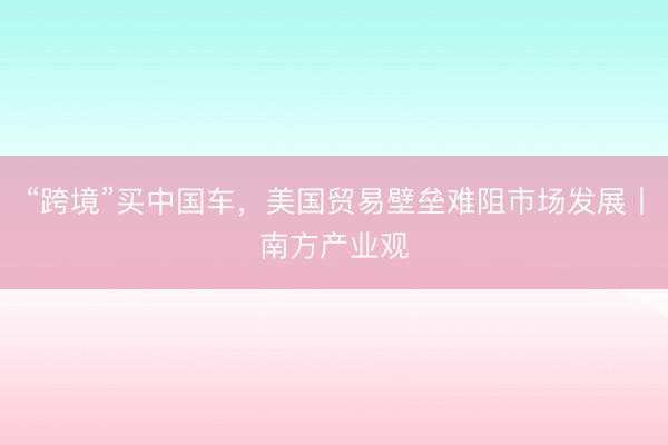 “跨境”买中国车，美国贸易壁垒难阻市场发展丨南方产业观