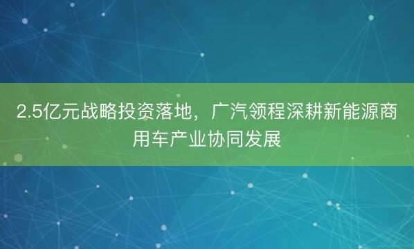2.5亿元战略投资落地，广汽领程深耕新能源商用车产业协同发展