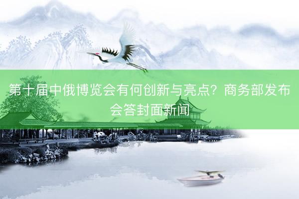 第十届中俄博览会有何创新与亮点？商务部发布会答封面新闻