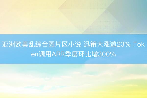 亚洲欧美乱综合图片区小说 迅策大涨逾23% Token调用ARR季度环比增300%