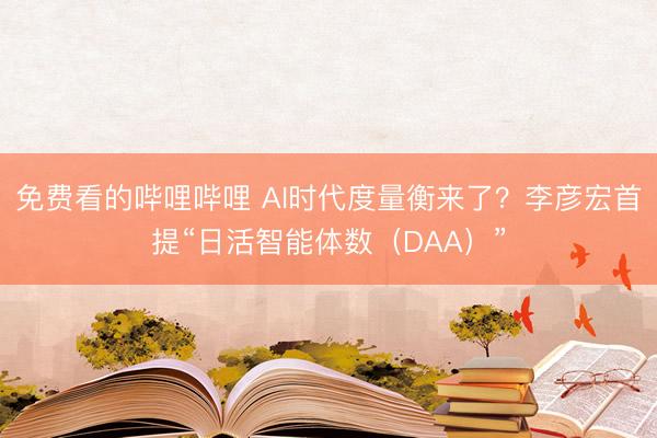 免费看的哔哩哔哩 AI时代度量衡来了？李彦宏首提“日活智能体数（DAA）”