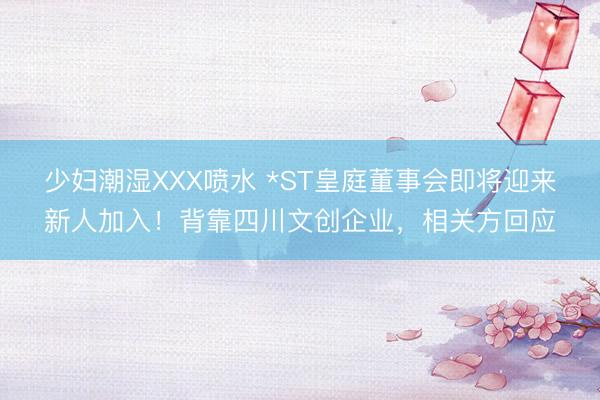 少妇潮湿XXX喷水 *ST皇庭董事会即将迎来新人加入！背靠四川文创企业，相关方回应