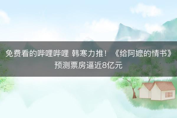 免费看的哔哩哔哩 韩寒力推！《给阿嬷的情书》预测票房逼近8亿元