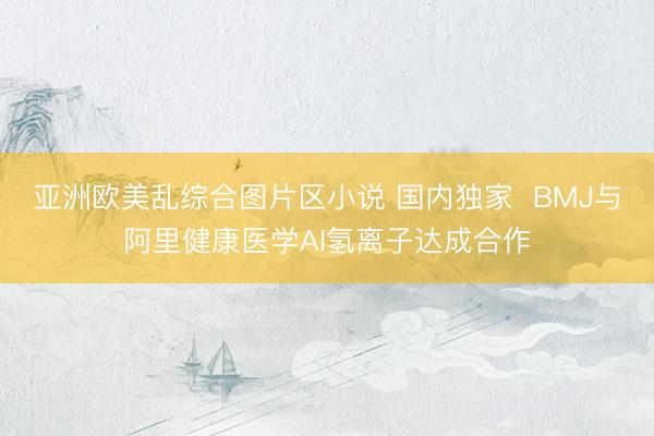 亚洲欧美乱综合图片区小说 国内独家  BMJ与阿里健康医学AI氢离子达成合作