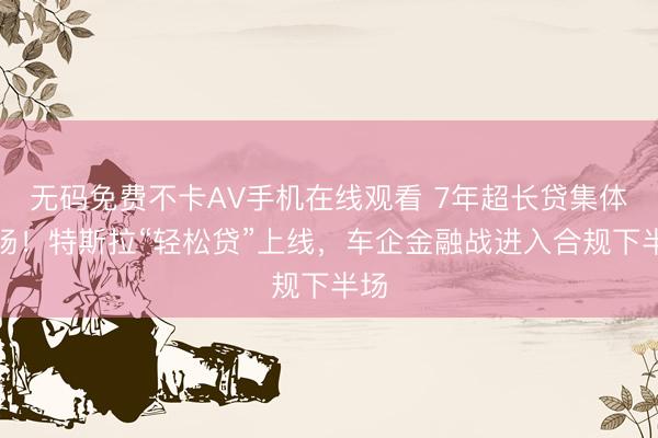 无码免费不卡AV手机在线观看 7年超长贷集体退场！特斯拉“轻松贷”上线，车企金融战进入合规下半场