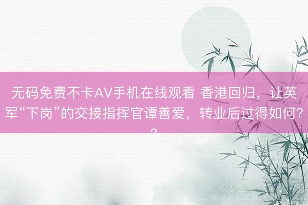 无码免费不卡AV手机在线观看 香港回归，让英军“下岗”的交接指挥官谭善爱，转业后过得如何？